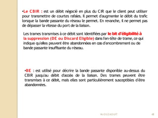 •BE : est utilisé pour décrire la bande passante disponible au-dessus du
CBIR jusqu’au débit d’accès de la liaison. Des trames peuvent être
transmises à ce débit, mais elles sont particulièrement susceptibles d’être
abandonnées.
Mr
.OUZAOUIT 48
•Le CBIR : est un débit négocié en plus du CIR que le client peut utiliser
pour transmettre de courtes rafales. Il permet d’augmenter le débit du trafic
lorsque la bande passante du réseau le permet. En revanche, il ne permet pas
de dépasser la vitesse du port de la liaison.
Les trames transmises à ce débit sont identifiées par le bit d’éligibilité à
la suppression (DE ou Discard Eligible) dans l’en-tête de trame,ce qui
indique qu’elles peuvent être abandonnées en cas d’encombrement ou de
bande passante insuffisante du réseau.
 