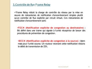3.Contrôle de flux Frame Relay
Mr
.OUZAOUIT 51
Frame Relay réduit la charge de contrôle du réseau par la mise en
œuvre de mécanismes de notification d’encombrement simples plutôt
qu’un contrôle de flux explicite par circuit virtuel. Ces mécanismes de
notification d’encombrement sont:
•FECN (Notification explicite de congestion au destinataire) :
Bit défini dans une trame qui signale à l’unité réceptrice de lancer des
procédures de prévention de congestion.
•BECN (Notification explicite de congestion à la source) : Idem
mais pour l’unité source. Un routeur recevant cette notification réduira
le débit de transmission de 25%.
 