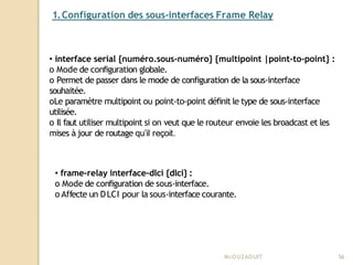 1.Configuration des sous-interfaces Frame Relay
Mr
.OUZAOUIT 56
• interface serial {numéro.sous-numéro} {multipoint |point-to-point} :
o Mode de configuration globale.
o Permet de passer dans le mode de configuration de la sous-interface
souhaitée.
oLe paramètre multipoint ou point-to-point définit le type de sous-interface
utilisée.
o Il faut utiliser multipoint si on veut que le routeur envoie les broadcast et les
mises à jour de routage qu’il reçoit.
• frame-relay interface-dlci {dlci} :
o Mode de configuration de sous-interface.
o Affecte un DLCI pour la sous-interface courante.
 