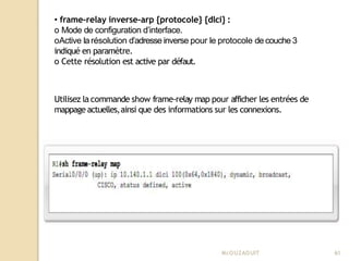 • frame-relay inverse-arp {protocole} {dlci} :
o Mode de configuration d’interface.
oActive larésolution d’adresse inverse pour le protocole de couche 3
indiqué en paramètre.
o Cette résolution est active par défaut.
Utilisez la commande show frame-relay map pour afficher les entrées de
mappage actuelles,ainsi que des informations sur les connexions.
Mr
.OUZAOUIT 61
 