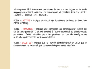 Lorsqu’une ARP inverse est demandée, le routeur met à jour sa table de
mappage en utilisant trois états de connexion LMI possibles. Ces états sont :
« active »,« inactive » et « deleted ».
•L’état « ACTIVE » indique un circuit qui fonctionne de bout en bout (de
ETTD à ETTD).
•L’état « INACTIVE » indique une connexion au commutateur (ETTD ou
DCE) sans qu’un ETTD ait été détecté à l’autre extrémité du circuit virtuel
permanent. Cette situation peut se produire en cas de configuration
résiduelle ou incorrecte sur le commutateur
.
•L’état « DELETED » indique que l’ETTD est configuré pour un DLCI que le
commutateur ne reconnaît pas comme valide pour cette interface.
Mr
.OUZAOUIT 64
 