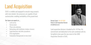 Our teams are experts in.....
§ Land survey
§ Demarcation
§ Phase wise planning
§ Networking with facilitators-brokers-farmers
§ Legal clearance and other procedures
§ Price negotiations
§ Transaction Management at micro level
Land Acquisition
SEAC is credible and equipped to execute mega projects
with micro details. Our processes are capable of local
customization, enabling workability at the ground level.
Land acquisition division is headed by Mr. A R Rao. His
commitment and dedication to the work combined with his
farsighted vision gave the new name to the LAND
Acquisition Division in SEAC.
Domain Expert : Mr A.R. RAO
Head of Land Acquisition Division
arrao@seac.co.in
 