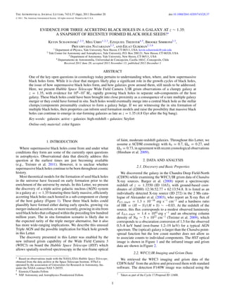 The Astrophysical Journal Letters, 743:L37 (6pp), 2011 December 20                                                                          doi:10.1088/2041-8205/743/2/L37
C   2011. The American Astronomical Society. All rights reserved. Printed in the U.S.A.




                            EVIDENCE FOR THREE ACCRETING BLACK HOLES IN A GALAXY AT z ∼ 1.35:
                                  A SNAPSHOT OF RECENTLY FORMED BLACK HOLE SEEDS?∗
                                       Kevin Schawinski1,2,5 , Meg Urry1,2,3 , Ezequiel Treister4,5 , Brooke Simmons2,3 ,
                                                   Priyamvada Natarajan2,3 , and Eilat Glikman2,3,6
                                           1 Department of Physics, Yale University, New Haven, CT 06511, USA; kevin.schawinski@yale.edu
                                   2   Yale Center for Astronomy and Astrophysics, Yale University, P.O. Box 208121, New Haven, CT 06520, USA
                                                        3 Department of Astronomy, Yale University, New Haven, CT 06511, USA
                                             4 Departamento de Astronom´oa, Universidad de Concepci´ n, Casilla 160-C, Concepci´ n, Chile
                                                                         ı˜                           o                        o
                                                    Received 2011 June 28; accepted 2011 November 13; published 2011 December 1

                                                                                          ABSTRACT
               One of the key open questions in cosmology today pertains to understanding when, where, and how supermassive
               black holes form. While it is clear that mergers likely play a signiﬁcant role in the growth cycles of black holes,
               the issue of how supermassive black holes form, and how galaxies grow around them, still needs to be addressed.
               Here, we present Hubble Space Telescope Wide Field Camera 3/IR grism observations of a clumpy galaxy at
               z = 1.35, with evidence for 106 –107 M rapidly growing black holes in separate sub-components of the host
               galaxy. These black holes could have been brought into close proximity as a consequence of a rare multiple galaxy
               merger or they could have formed in situ. Such holes would eventually merge into a central black hole as the stellar
               clumps/components presumably coalesce to form a galaxy bulge. If we are witnessing the in situ formation of
               multiple black holes, their properties can inform seed formation models and raise the possibility that massive black
               holes can continue to emerge in star-forming galaxies as late as z = 1.35 (4.8 Gyr after the big bang).
               Key words: galaxies: active – galaxies: high-redshift – galaxies: Seyfert
               Online-only material: color ﬁgures



                                   1. INTRODUCTION                                               of faint, moderate-redshift galaxies. Throughout this Letter, we
                                                                                                 assume a ΛCDM cosmology with h0 = 0.7, Ωm = 0.27, and
   Where supermassive black holes come from and under what                                       ΩΛ = 0.73, in agreement with recent cosmological observations
conditions they form are some of the currently open questions                                    (Hinshaw et al. 2009).
in astrophysics. Observational data that directly address this
question at the earliest times are just becoming available                                                             2. DATA AND ANALYSIS
(e.g., Treister et al. 2011). However, it is unclear whether
                                                                                                                  2.1. Discovery and Basic Properties
supermassive black holes continue to be born throughout cosmic
history.                                                                                            We discovered the galaxy in the Chandra Deep Field-North
   Most theoretical models for the formation of seed black holes                                 (CDFN) while examining the WFC3/IR grism data of Chandra
in the universe have focused on early formation prior to the                                     X-ray sources. Barger et al. (2008) report a spectroscopic
enrichment of the universe by metals. In this Letter, we present                                 redshift of z = 1.3550 (ID 1163), with ground-based coor-
the discovery of a triple active galactic nucleus (AGN) system                                   dinates of (J2000) 12:36:52.77 + 62:13:54.8. It is listed as an
in a galaxy at z = 1.35 featuring three fairly massive, efﬁciently                               individually detected X-ray source (ID 272) in the 2 Ms cata-
accreting black holes each hosted in a sub-component or clump                                    logue of Alexander et al. (2003), who report an X-ray ﬂux of
of the host galaxy (Figure 1). These three black holes could                                     F0.5−8 keV = 1.3 × 10−16 erg s−1 cm−2 and a hardness ratio
plausibly have formed either during early epochs, growing via                                    of HR = (H − S)/(H + S) ∼ −0.03. At the redshift of the
merger-induced accretion, or more recently, growing in situ from                                 source, this ﬂux corresponds to a modest observed luminosity
seed black holes that collapsed within the preceding few hundred                                 of L0.5−8 keV = 1.4 × 1042 erg s−1 and an obscuring column
million years. The in situ formation scenario is likely due to                                   density of NH ∼ 5 × 1022 cm−2 (Treister et al. 2009), which
the expected rarity of the triple merger alternative, but it also                                corresponds to a obscuration conversion of 1.5 for the observed
has more wide-ranging implications. We describe this unusual                                     0.5–8 keV band (rest-frame 1.2–19 keV) for a typical AGN
Triple AGN and the possible implication for black hole growth                                    spectrum. The (optical) galaxy is larger than the Chandra point-
in this Letter.                                                                                  spread function but the low count number does not allow us
   The discovery presented in this Letter was enabled by the                                     to associate counts to individual components. The HST optical
new infrared grism capability of the Wide Field Camera 3                                         image is shown in Figure 1 and the infrared image and grism
(WFC3) on board the Hubble Space Telescope (HST) which                                           data are shown in Figure 2.
allows spatially resolved spectroscopy in the rest-frame optical
                                                                                                               2.2. WFC3/IR Imaging and Grism Data
∗ Based on observations made with the NASA/ESA Hubble Space Telescope,                             We retrieved the WFC3 imaging and grism data of the
obtained from the data archive at the Space Telescope Institute. STScI is
operated by the association of Universities for Research in Astronomy, Inc.                      CDFN ﬁeld7 from the archive and processed them with standard
under the NASA contract NAS 5-26555.                                                             software. The detection F140W image was reduced using the
5 Einstein/Chandra Fellow.
6 NSF Astronomy and Astrophysics Postdoctoral Fellow.                                            7   Taken as part of the Cycle 17 Proposal ID 11600.

                                                                                             1
 