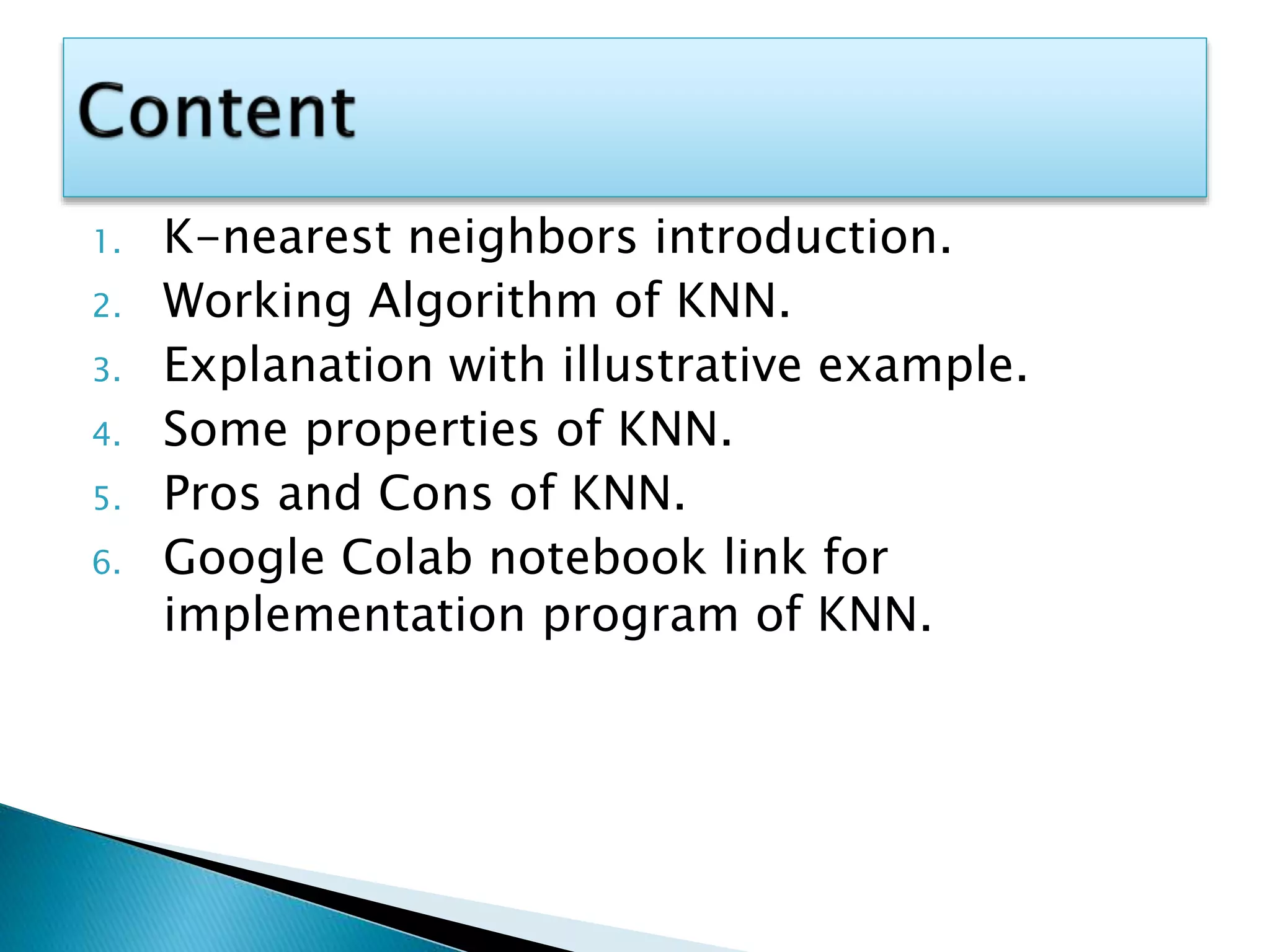 1. K-nearest neighbors introduction.
2. Working Algorithm of KNN.
3. Explanation with illustrative example.
4. Some properties of KNN.
5. Pros and Cons of KNN.
6. Google Colab notebook link for
implementation program of KNN.
 