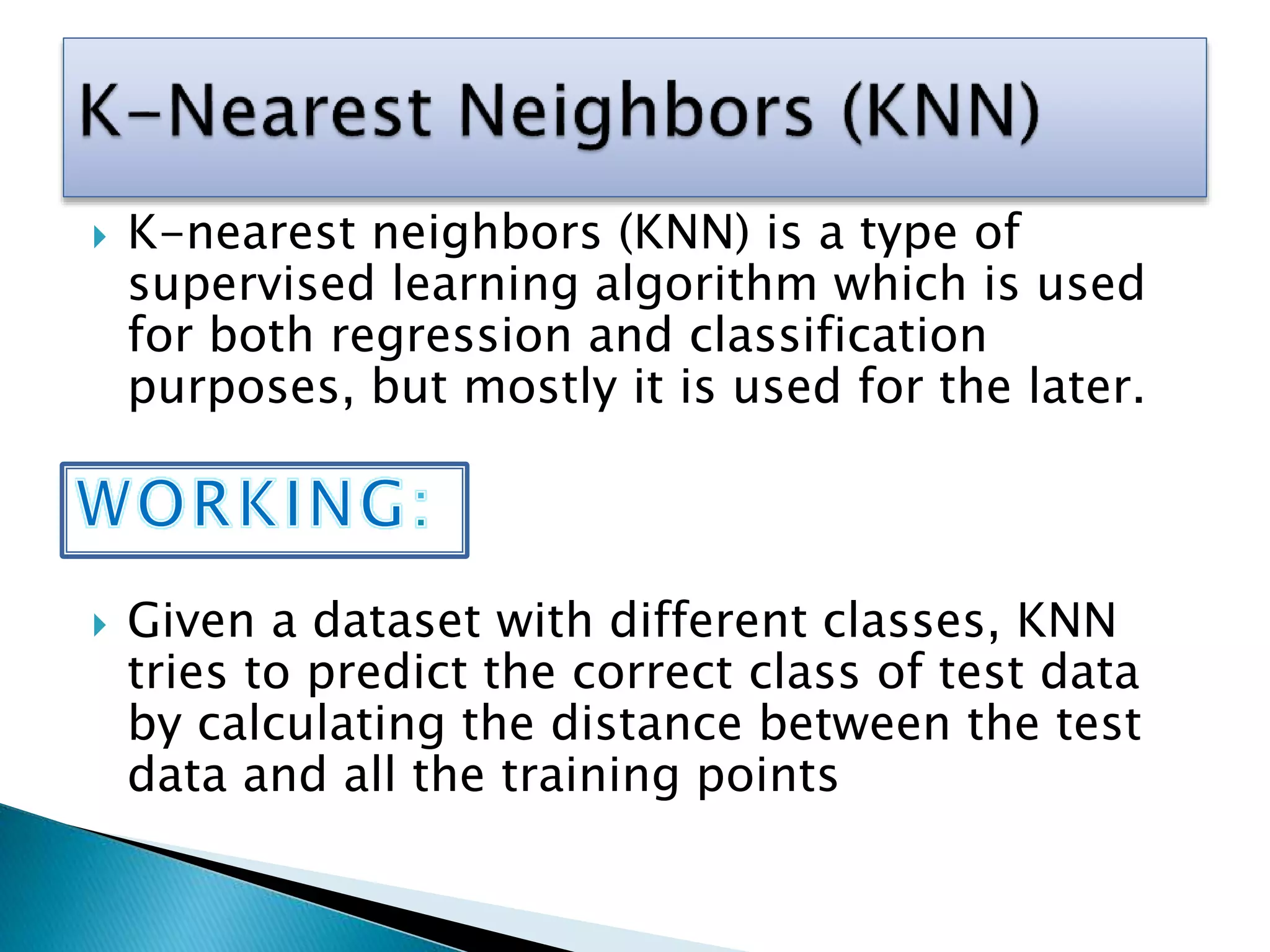  K-nearest neighbors (KNN) is a type of
supervised learning algorithm which is used
for both regression and classification
purposes, but mostly it is used for the later.
 Given a dataset with different classes, KNN
tries to predict the correct class of test data
by calculating the distance between the test
data and all the training points
 