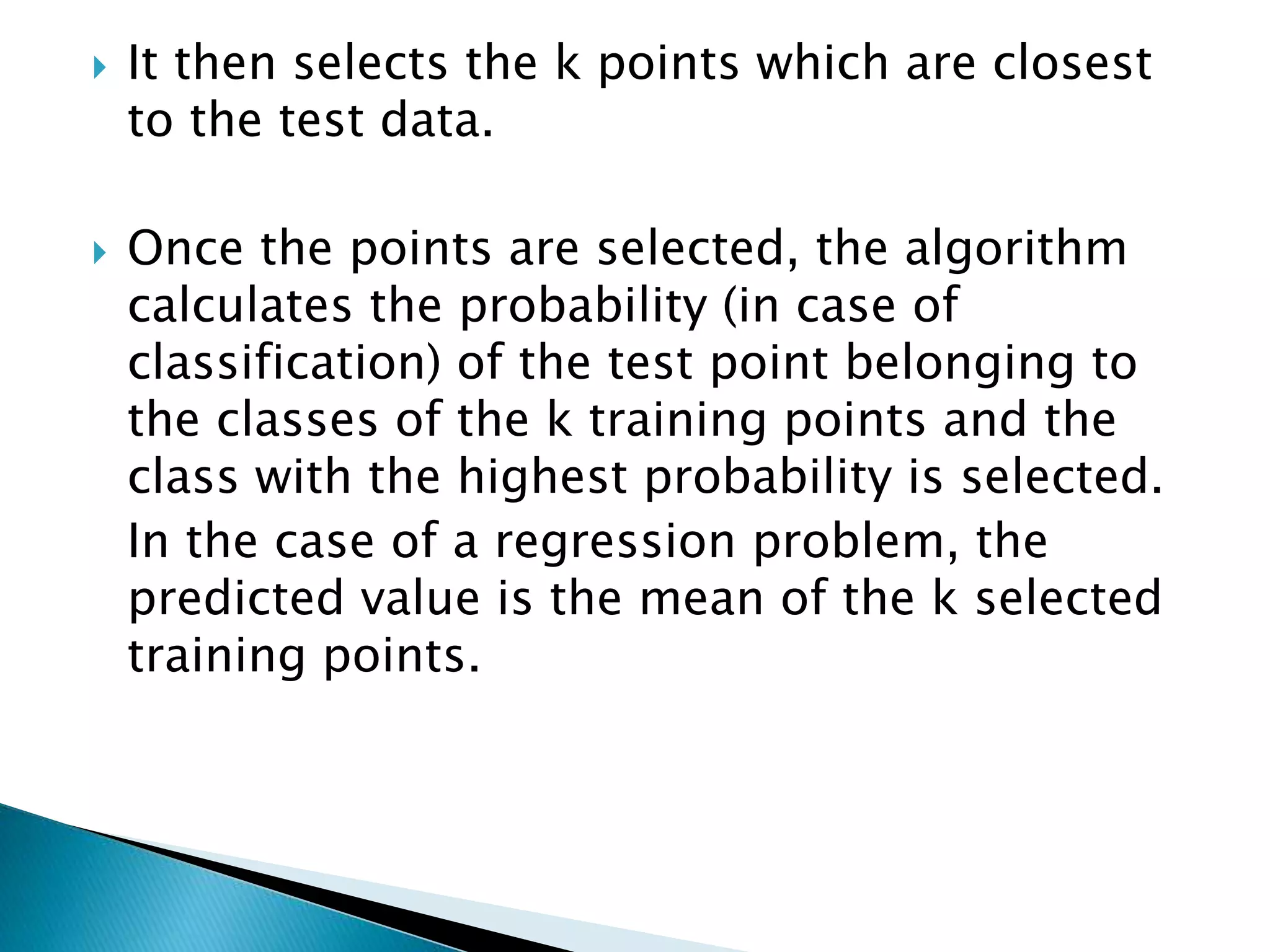 It then selects the k points which are closest
to the test data.
 Once the points are selected, the algorithm
calculates the probability (in case of
classification) of the test point belonging to
the classes of the k training points and the
class with the highest probability is selected.
In the case of a regression problem, the
predicted value is the mean of the k selected
training points.
 