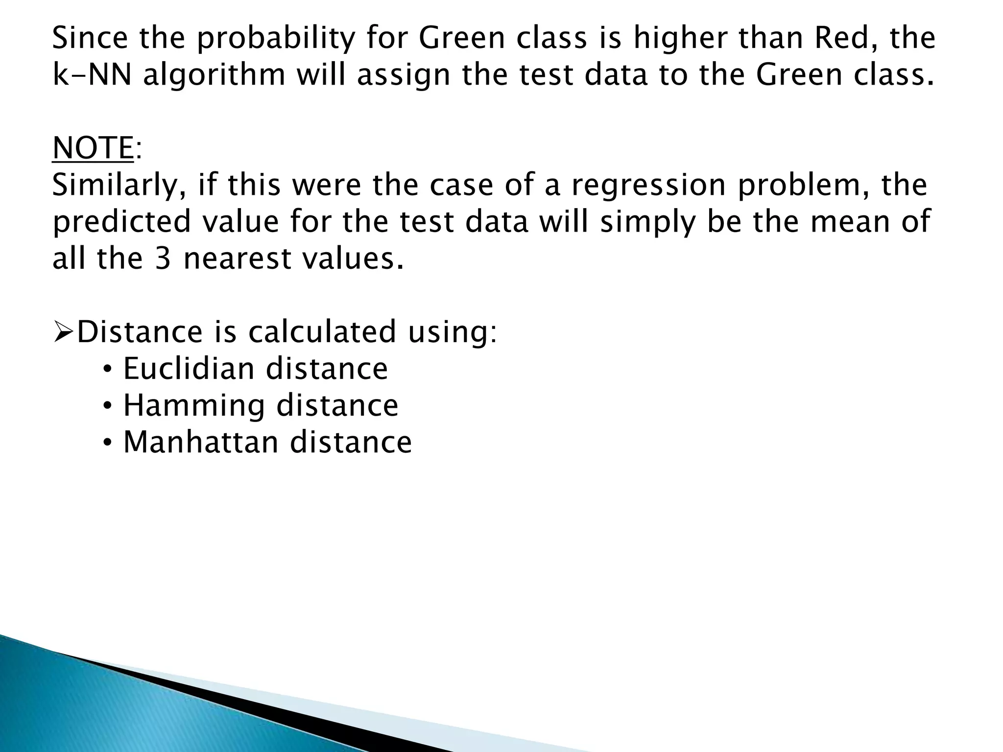 Since the probability for Green class is higher than Red, the
k-NN algorithm will assign the test data to the Green class.
NOTE:
Similarly, if this were the case of a regression problem, the
predicted value for the test data will simply be the mean of
all the 3 nearest values.
Distance is calculated using:
• Euclidian distance
• Hamming distance
• Manhattan distance
 