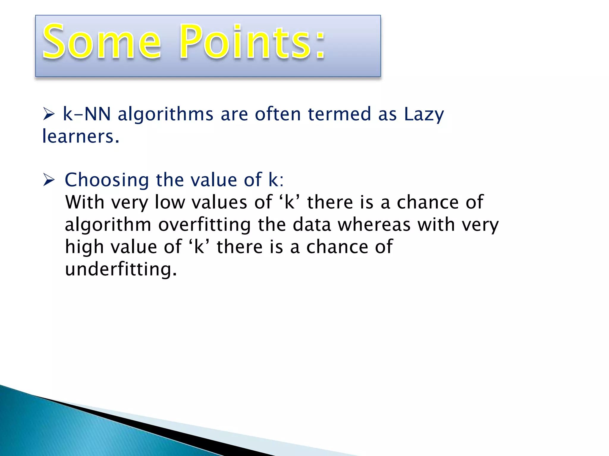  k-NN algorithms are often termed as Lazy
learners.
 Choosing the value of k:
With very low values of ‘k’ there is a chance of
algorithm overfitting the data whereas with very
high value of ‘k’ there is a chance of
underfitting.
 