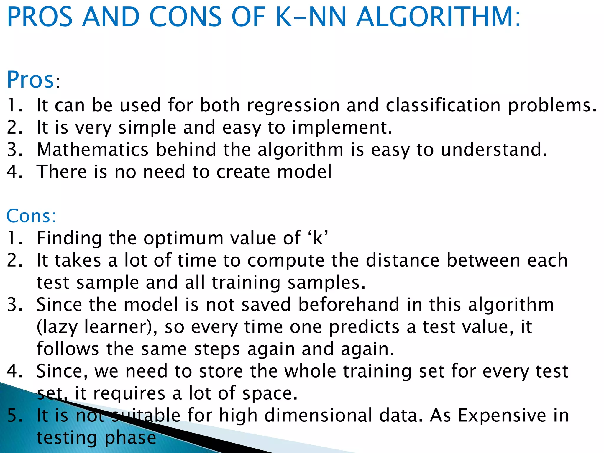 PROS AND CONS OF K-NN ALGORITHM:
Pros:
1. It can be used for both regression and classification problems.
2. It is very simple and easy to implement.
3. Mathematics behind the algorithm is easy to understand.
4. There is no need to create model
Cons:
1. Finding the optimum value of ‘k’
2. It takes a lot of time to compute the distance between each
test sample and all training samples.
3. Since the model is not saved beforehand in this algorithm
(lazy learner), so every time one predicts a test value, it
follows the same steps again and again.
4. Since, we need to store the whole training set for every test
set, it requires a lot of space.
5. It is not suitable for high dimensional data. As Expensive in
testing phase
 