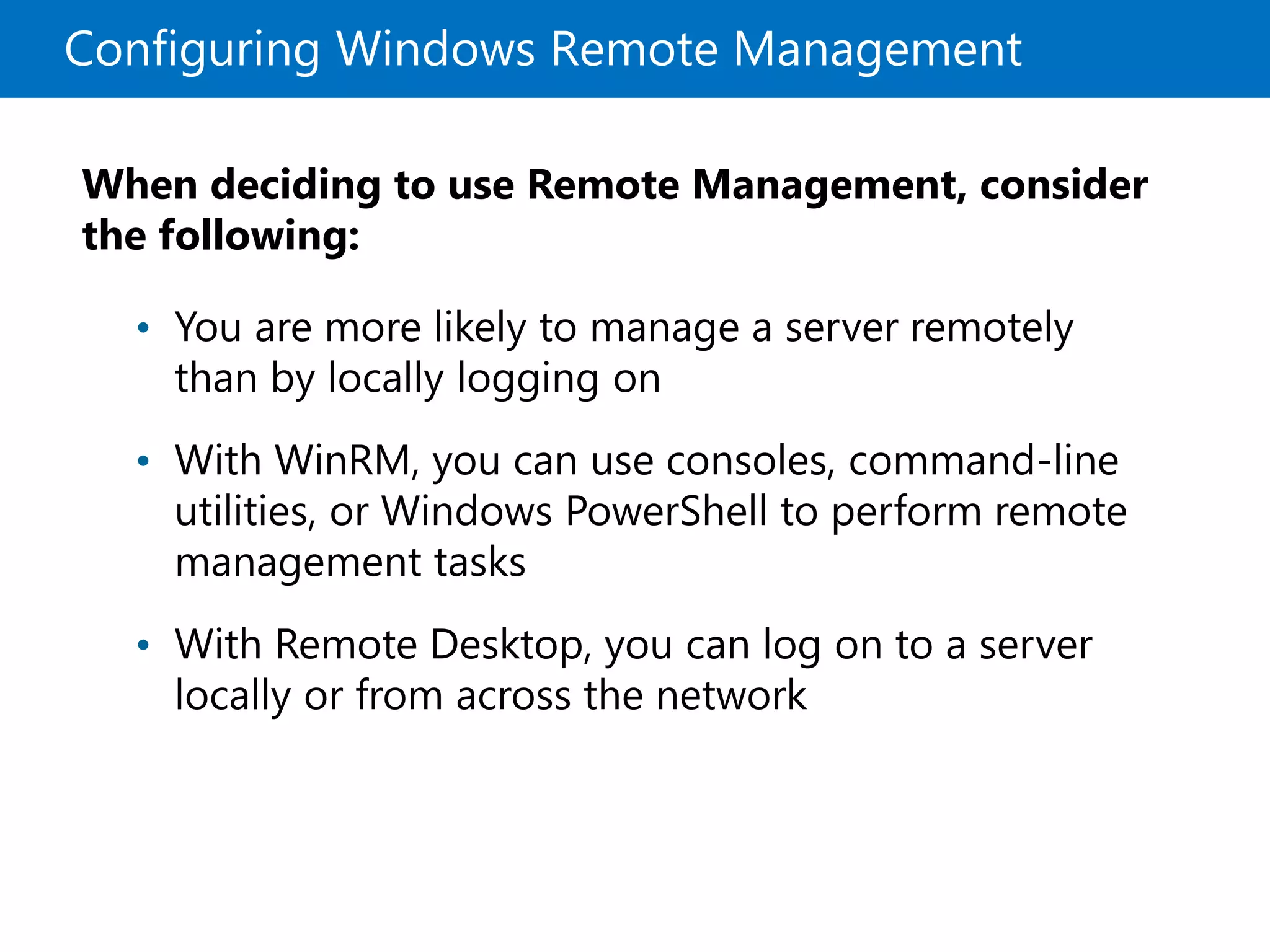 Configuring Windows Remote Management
When deciding to use Remote Management, consider
the following:
• You are more likely to manage a server remotely
than by locally logging on
• With WinRM, you can use consoles, command-line
utilities, or Windows PowerShell to perform remote
management tasks
• With Remote Desktop, you can log on to a server
locally or from across the network
 