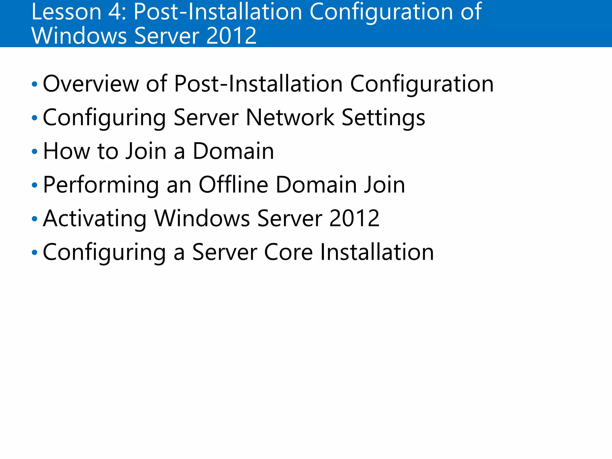 Lesson 4: Post-Installation Configuration of
Windows Server 2012
• Overview of Post-Installation Configuration
• Configuring Server Network Settings
• How to Join a Domain
• Performing an Offline Domain Join
• Activating Windows Server 2012
• Configuring a Server Core Installation
 