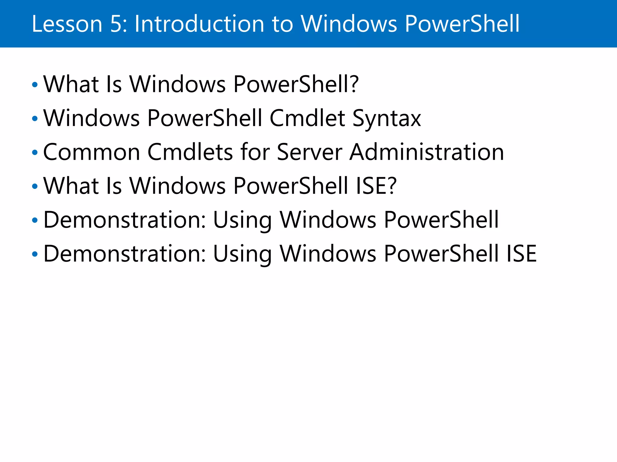 Lesson 5: Introduction to Windows PowerShell
• What Is Windows PowerShell?
• Windows PowerShell Cmdlet Syntax
• Common Cmdlets for Server Administration
• What Is Windows PowerShell ISE?
• Demonstration: Using Windows PowerShell
• Demonstration: Using Windows PowerShell ISE
 