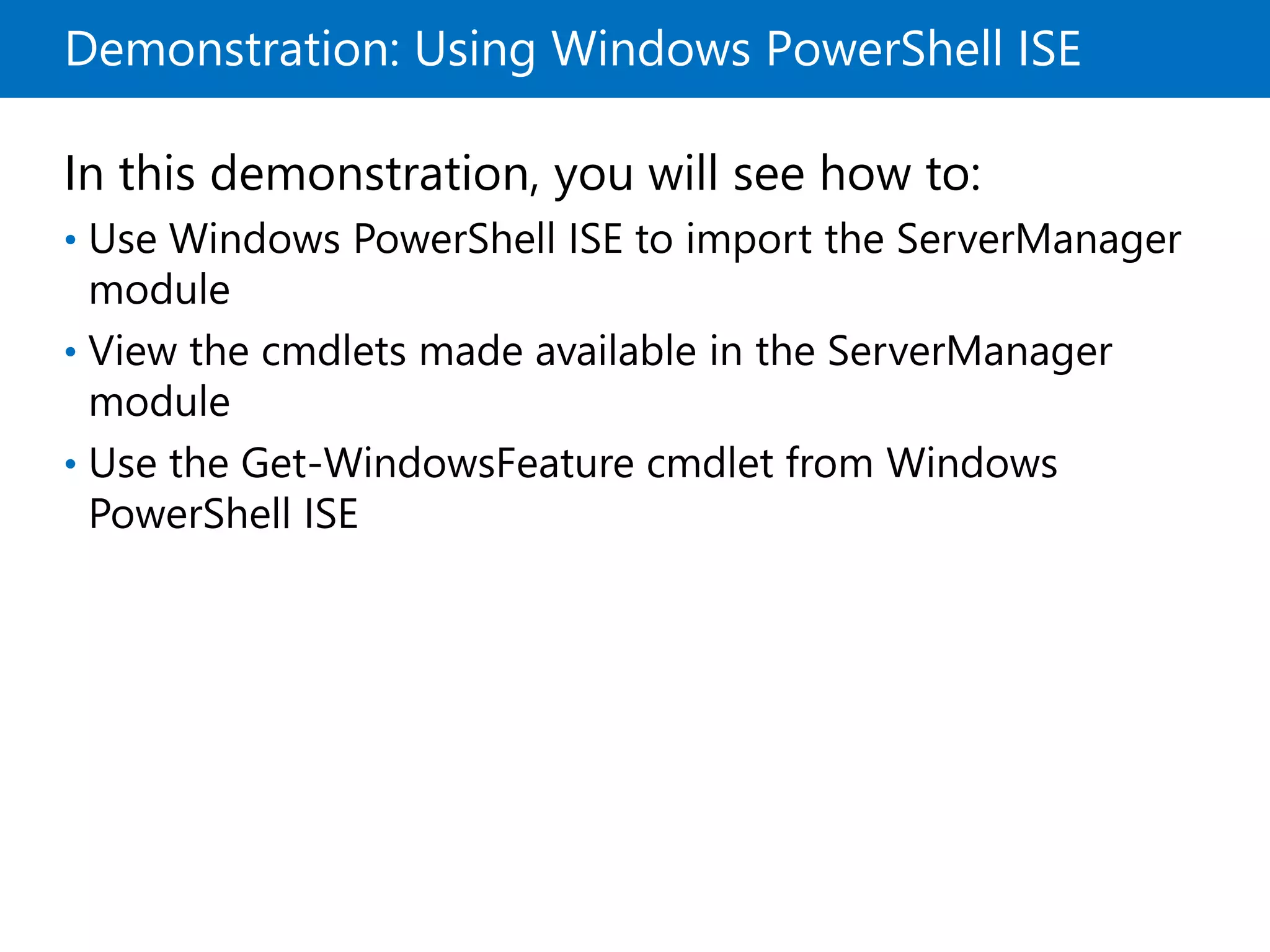 Demonstration: Using Windows PowerShell ISE
In this demonstration, you will see how to:
• Use Windows PowerShell ISE to import the ServerManager
module
• View the cmdlets made available in the ServerManager
module
• Use the Get-WindowsFeature cmdlet from Windows
PowerShell ISE
 