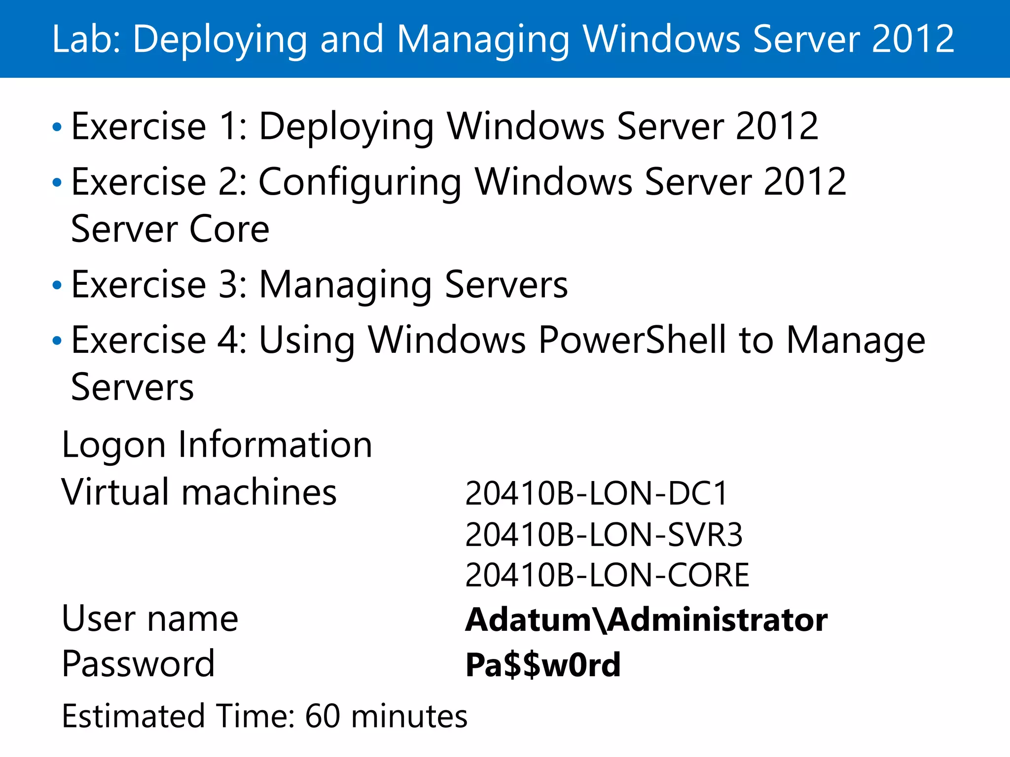 Lab: Deploying and Managing Windows Server 2012
• Exercise 1: Deploying Windows Server 2012
• Exercise 2: Configuring Windows Server 2012
Server Core
• Exercise 3: Managing Servers
• Exercise 4: Using Windows PowerShell to Manage
Servers
Logon Information
Virtual machines 20410B-LON-DC1
20410B-LON-SVR3
20410B-LON-CORE
User name AdatumAdministrator
Password Pa$$w0rd
Estimated Time: 60 minutes
 