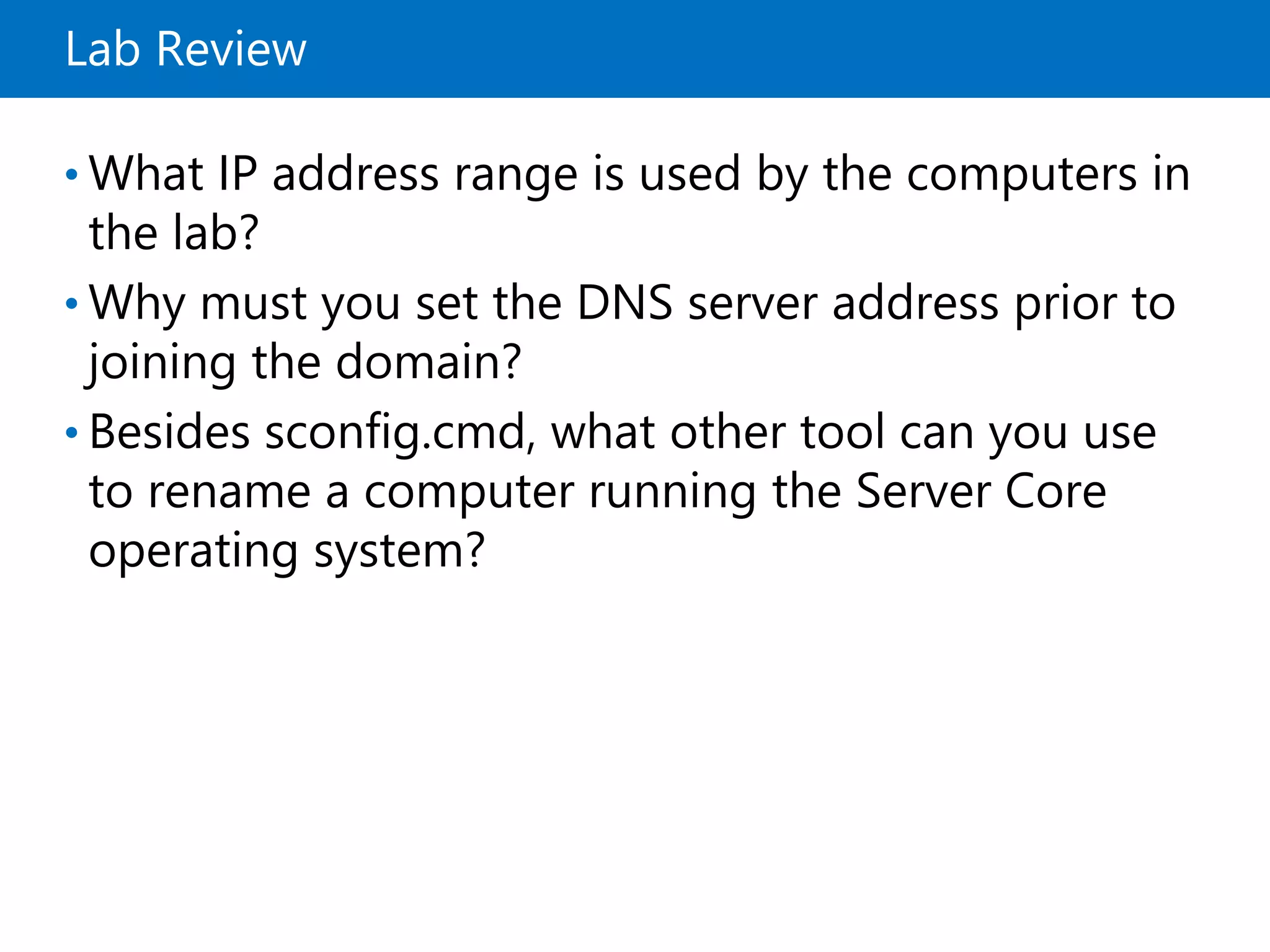 Lab Review
• What IP address range is used by the computers in
the lab?
• Why must you set the DNS server address prior to
joining the domain?
• Besides sconfig.cmd, what other tool can you use
to rename a computer running the Server Core
operating system?
 