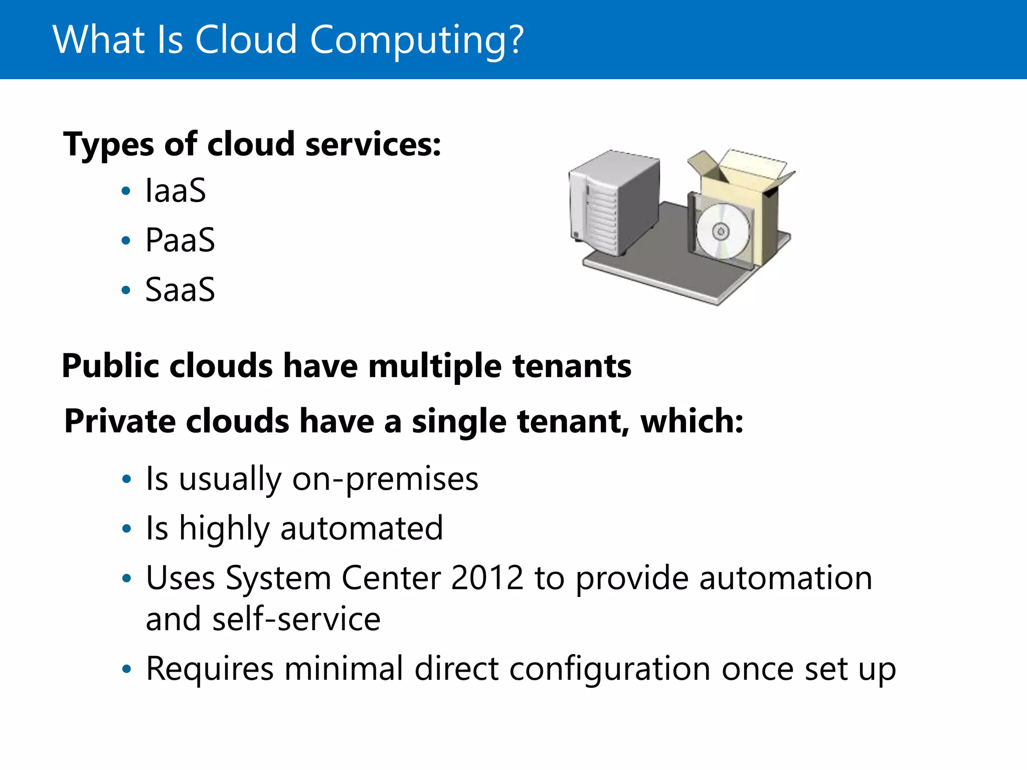 What Is Cloud Computing?
Private clouds have a single tenant, which:
Types of cloud services:
• IaaS
• PaaS
• SaaS
• Is usually on-premises
• Is highly automated
• Uses System Center 2012 to provide automation
and self-service
• Requires minimal direct configuration once set up
Public clouds have multiple tenants
 