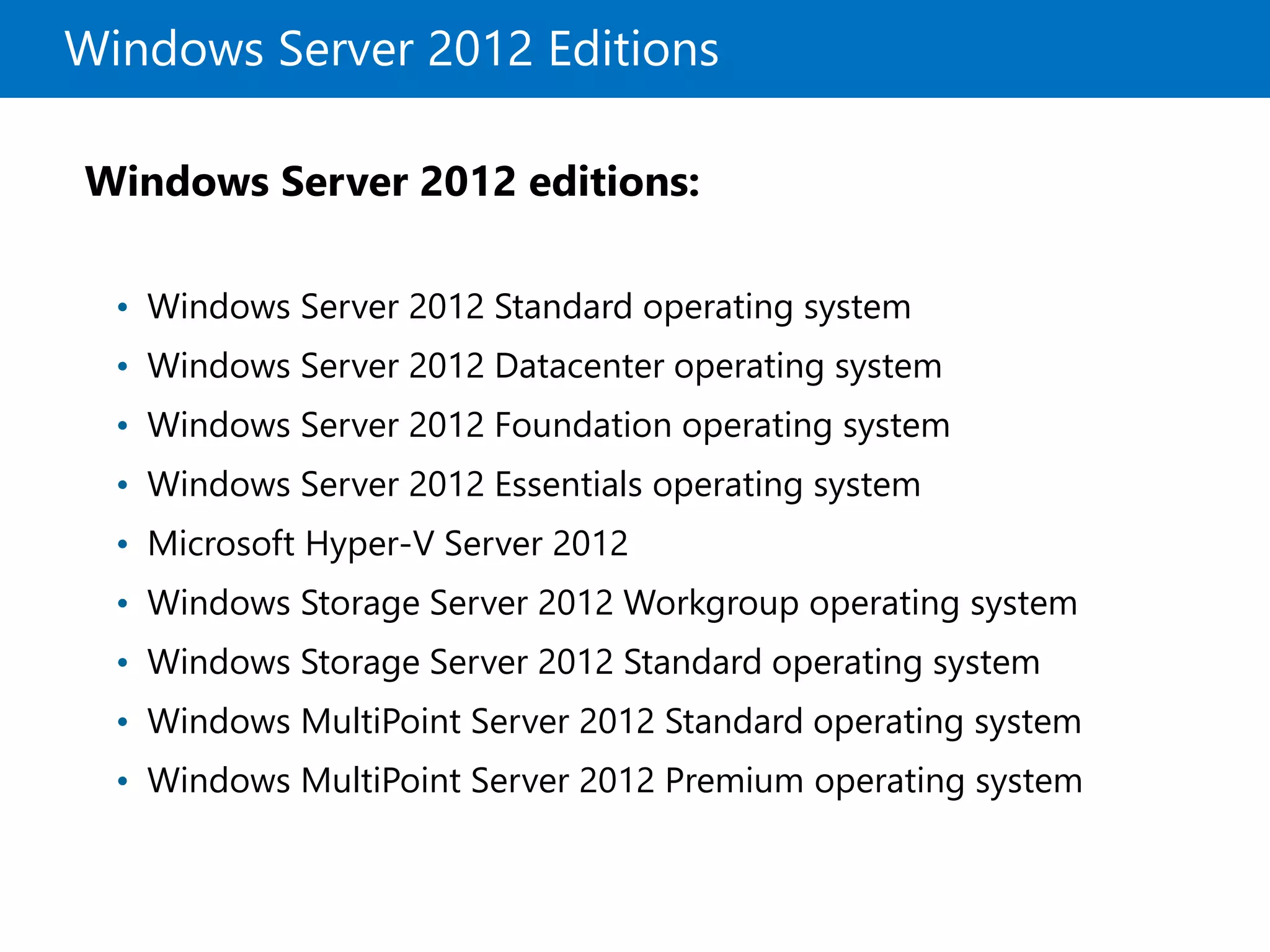 Windows Server 2012 Editions
Windows Server 2012 editions:
• Windows Server 2012 Standard operating system
• Windows Server 2012 Datacenter operating system
• Windows Server 2012 Foundation operating system
• Windows Server 2012 Essentials operating system
• Microsoft Hyper-V Server 2012
• Windows Storage Server 2012 Workgroup operating system
• Windows Storage Server 2012 Standard operating system
• Windows MultiPoint Server 2012 Standard operating system
• Windows MultiPoint Server 2012 Premium operating system
 