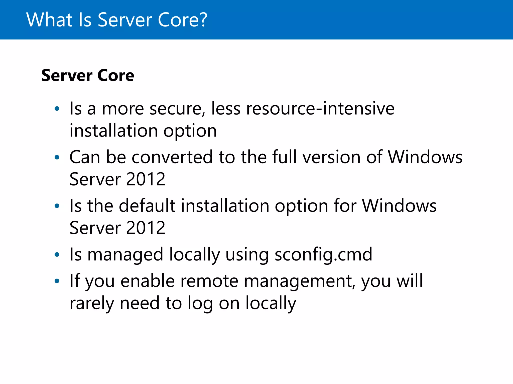 What Is Server Core?
Server Core
• Is a more secure, less resource-intensive
installation option
• Can be converted to the full version of Windows
Server 2012
• Is the default installation option for Windows
Server 2012
• Is managed locally using sconfig.cmd
• If you enable remote management, you will
rarely need to log on locally
 
