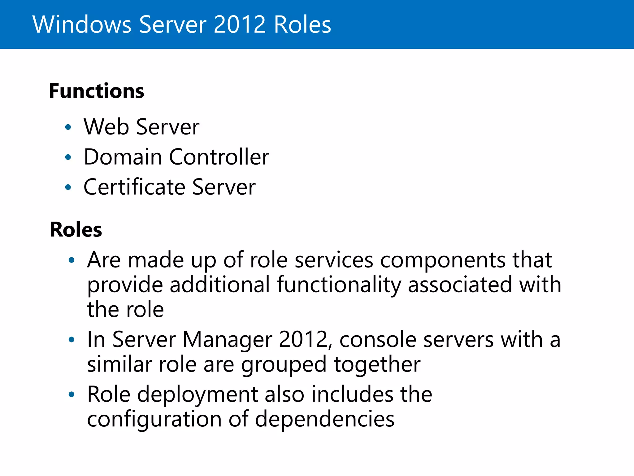 Windows Server 2012 Roles
Roles
Functions
• Web Server
• Domain Controller
• Certificate Server
• Are made up of role services components that
provide additional functionality associated with
the role
• In Server Manager 2012, console servers with a
similar role are grouped together
• Role deployment also includes the
configuration of dependencies
 