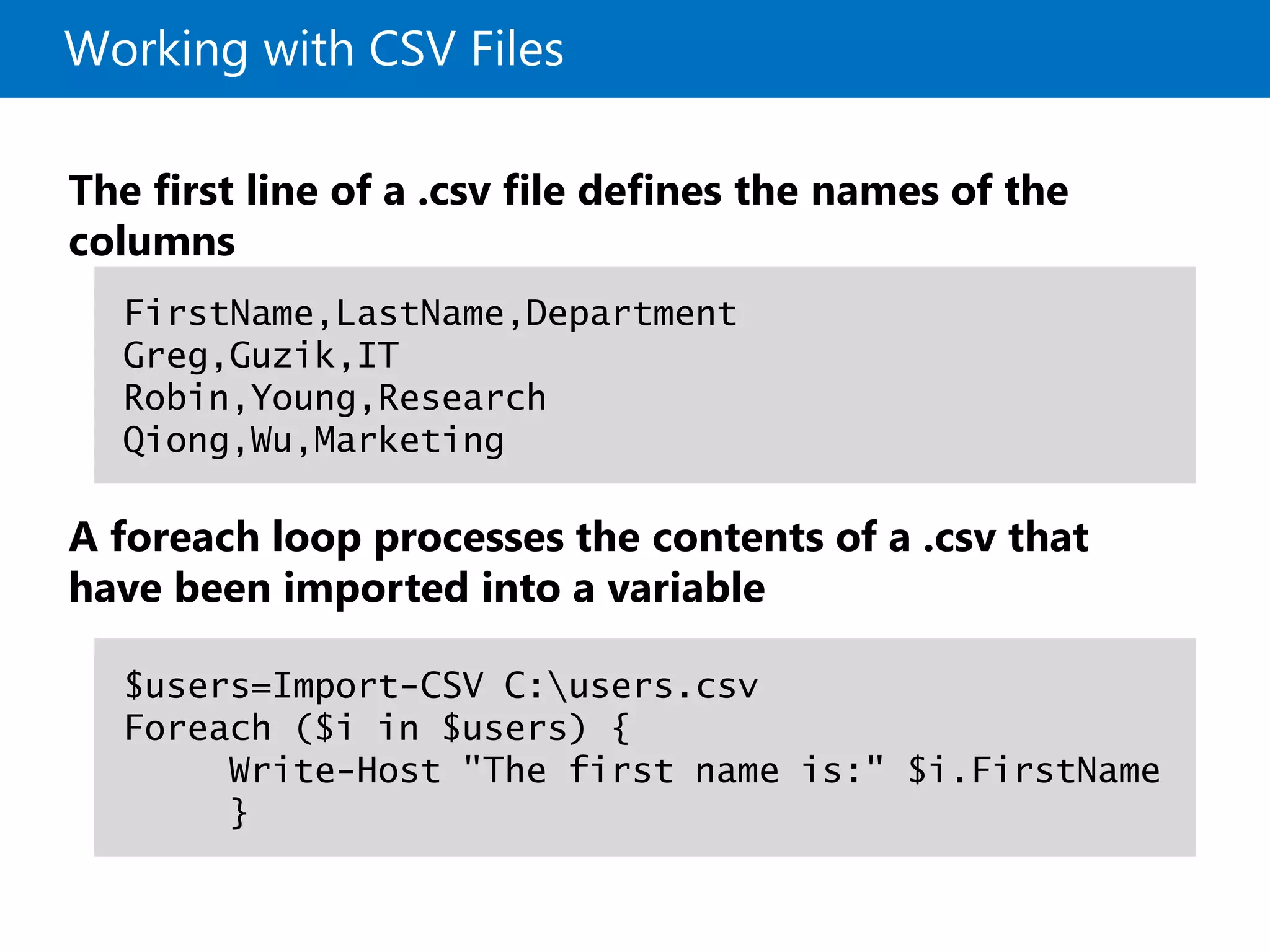 Working with CSV Files
The first line of a .csv file defines the names of the
columns
A foreach loop processes the contents of a .csv that
have been imported into a variable
FirstName,LastName,Department
Greg,Guzik,IT
Robin,Young,Research
Qiong,Wu,Marketing
$users=Import-CSV C:users.csv
Foreach ($i in $users) {
Write-Host "The first name is:" $i.FirstName
}
 