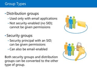 Group Types
• Distribution groups
• Used only with email applications
• Not security-enabled (no SID);
cannot be given permissions
• Security groups
• Security principal with an SID;
can be given permissions
• Can also be email-enabled
Both security groups and distribution
groups can be converted to the other
type of group.
 