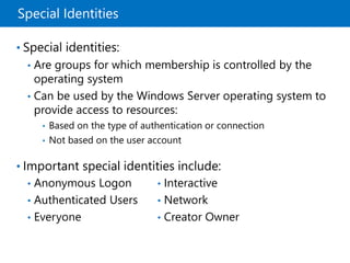 Special Identities
• Special identities:
• Are groups for which membership is controlled by the
operating system
• Can be used by the Windows Server operating system to
provide access to resources:
• Based on the type of authentication or connection
• Not based on the user account
• Important special identities include:
• Anonymous Logon
• Authenticated Users
• Everyone
• Interactive
• Network
• Creator Owner
 