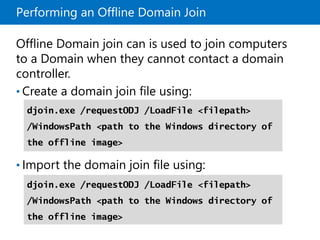 Performing an Offline Domain Join
Offline Domain join can is used to join computers
to a Domain when they cannot contact a domain
controller.
• Create a domain join file using:
• Import the domain join file using:
djoin.exe /requestODJ /LoadFile <filepath>
/WindowsPath <path to the Windows directory of
the offline image>
djoin.exe /requestODJ /LoadFile <filepath>
/WindowsPath <path to the Windows directory of
the offline image>
 