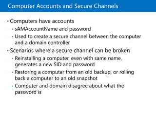 Computer Accounts and Secure Channels
• Computers have accounts
• sAMAccountName and password
• Used to create a secure channel between the computer
and a domain controller
• Scenarios where a secure channel can be broken
• Reinstalling a computer, even with same name,
generates a new SID and password
• Restoring a computer from an old backup, or rolling
back a computer to an old snapshot
• Computer and domain disagree about what the
password is
 