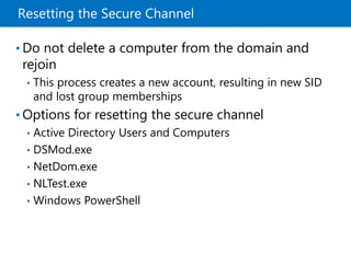 Resetting the Secure Channel
• Do not delete a computer from the domain and
rejoin
• This process creates a new account, resulting in new SID
and lost group memberships
• Options for resetting the secure channel
• Active Directory Users and Computers
• DSMod.exe
• NetDom.exe
• NLTest.exe
• Windows PowerShell
 
