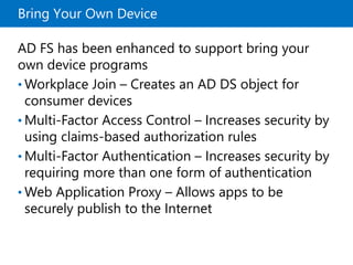 Bring Your Own Device
AD FS has been enhanced to support bring your
own device programs
• Workplace Join – Creates an AD DS object for
consumer devices
• Multi-Factor Access Control – Increases security by
using claims-based authorization rules
• Multi-Factor Authentication – Increases security by
requiring more than one form of authentication
• Web Application Proxy – Allows apps to be
securely publish to the Internet
 