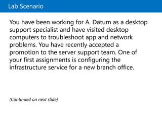 Lab Scenario
You have been working for A. Datum as a desktop
support specialist and have visited desktop
computers to troubleshoot app and network
problems. You have recently accepted a
promotion to the server support team. One of
your first assignments is configuring the
infrastructure service for a new branch office.
(Continued on next slide)
 