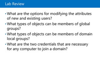 Lab Review
• What are the options for modifying the attributes
of new and existing users?
• What types of objects can be members of global
groups?
• What types of objects can be members of domain
local groups?
• What are the two credentials that are necessary
for any computer to join a domain?
 