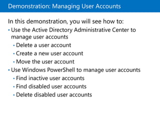 Demonstration: Managing User Accounts
In this demonstration, you will see how to:
• Use the Active Directory Administrative Center to
manage user accounts
• Delete a user account
• Create a new user account
• Move the user account
• Use Windows PowerShell to manage user accounts
• Find inactive user accounts
• Find disabled user accounts
• Delete disabled user accounts
 