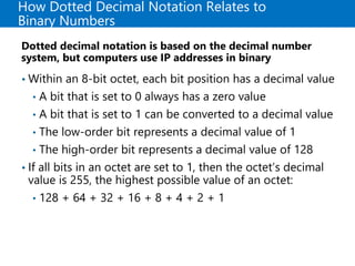How Dotted Decimal Notation Relates to
Binary Numbers
Dotted decimal notation is based on the decimal number
system, but computers use IP addresses in binary
• Within an 8-bit octet, each bit position has a decimal value
• A bit that is set to 0 always has a zero value
• A bit that is set to 1 can be converted to a decimal value
• The low-order bit represents a decimal value of 1
• The high-order bit represents a decimal value of 128
• If all bits in an octet are set to 1, then the octet’s decimal
value is 255, the highest possible value of an octet:
• 128 + 64 + 32 + 16 + 8 + 4 + 2 + 1
 