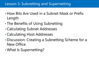 Lesson 3: Subnetting and Supernetting
• How Bits Are Used in a Subnet Mask or Prefix
Length
• The Benefits of Using Subnetting
• Calculating Subnet Addresses
• Calculating Host Addresses
• Discussion: Creating a Subnetting Scheme for a
New Office
• What Is Supernetting?
 