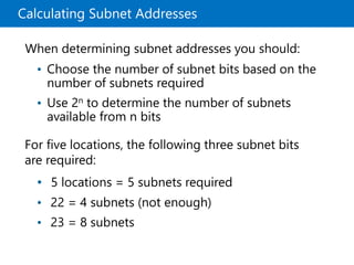 Calculating Subnet Addresses
When determining subnet addresses you should:
• Choose the number of subnet bits based on the
number of subnets required
• Use 2n to determine the number of subnets
available from n bits
For five locations, the following three subnet bits
are required:
• 5 locations = 5 subnets required
• 22 = 4 subnets (not enough)
• 23 = 8 subnets
 