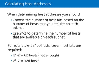Calculating Host Addresses
When determining host addresses you should:
•Choose the number of host bits based on the
number of hosts that you require on each
subnet
•Use 2n-2 to determine the number of hosts
that are available on each subnet
For subnets with 100 hosts, seven host bits are
required:
• 26-2 = 62 hosts (not enough)
• 27-2 = 126 hosts
 
