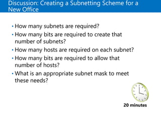 Discussion: Creating a Subnetting Scheme for a
New Office
• How many subnets are required?
• How many bits are required to create that
number of subnets?
• How many hosts are required on each subnet?
• How many bits are required to allow that
number of hosts?
• What is an appropriate subnet mask to meet
these needs?
20 minutes
 