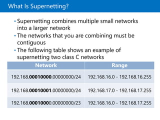 What Is Supernetting?
• Supernetting combines multiple small networks
into a larger network
• The networks that you are combining must be
contiguous
• The following table shows an example of
supernetting two class C networks
Network Range
192.168.00010000.00000000/24 192.168.16.0 - 192.168.16.255
192.168.00010001.00000000/24 192.168.17.0 - 192.168.17.255
192.168.00010000.00000000/23 192.168.16.0 - 192.168.17.255
 