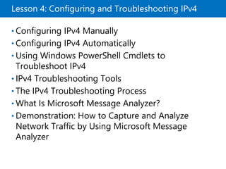 Lesson 4: Configuring and Troubleshooting IPv4
• Configuring IPv4 Manually
• Configuring IPv4 Automatically
• Using Windows PowerShell Cmdlets to
Troubleshoot IPv4
• IPv4 Troubleshooting Tools
• The IPv4 Troubleshooting Process
• What Is Microsoft Message Analyzer?
• Demonstration: How to Capture and Analyze
Network Traffic by Using Microsoft Message
Analyzer
 