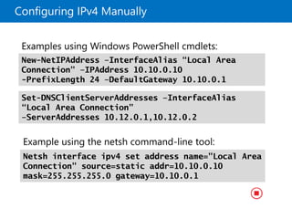 Configuring IPv4 Manually
Example using the netsh command-line tool:
Netsh interface ipv4 set address name="Local Area
Connection" source=static addr=10.10.0.10
mask=255.255.255.0 gateway=10.10.0.1
Examples using Windows PowerShell cmdlets:
Set-DNSClientServerAddresses –InterfaceAlias
“Local Area Connection”
–ServerAddresses 10.12.0.1,10.12.0.2
New-NetIPAddress –InterfaceAlias “Local Area
Connection” –IPAddress 10.10.0.10
-PrefixLength 24 –DefaultGateway 10.10.0.1
 