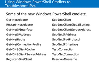 Using Windows PowerShell Cmdlets to
Troubleshoot IPv4
Some of the new Windows PowerShell cmdlets:
Get-NetAdapter
Restart-NetAdapter
Get-NetIPInterface
Get-NetIPAddress
Get-NetRoute
Get-NetConnectionProfile
Get-DNSClientCache
Get-DNSClientServerAddress
Register-DnsClient
Set-DnsClient
Set-DnsClientGlobalSetting
Set-DnsClientServerAddress
Set-NetIPAddress
Set-NetIPv4Protocol
Set-NetIPInterface
Test-Connection
Test-NetConnection
Resolve-Dnsname
 