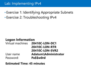 Lab: Implementing IPv4
• Exercise 1: Identifying Appropriate Subnets
• Exercise 2: Troubleshooting IPv4
Logon Information
Virtual machines 20410C-LON-DC1
20410C-LON-RTR
20410C-LON-SVR2
User name AdatumAdministrator
Password: Pa$$w0rd
Estimated Time: 45 minutes
 
