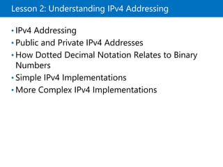 Lesson 2: Understanding IPv4 Addressing
• IPv4 Addressing
• Public and Private IPv4 Addresses
• How Dotted Decimal Notation Relates to Binary
Numbers
• Simple IPv4 Implementations
• More Complex IPv4 Implementations
 