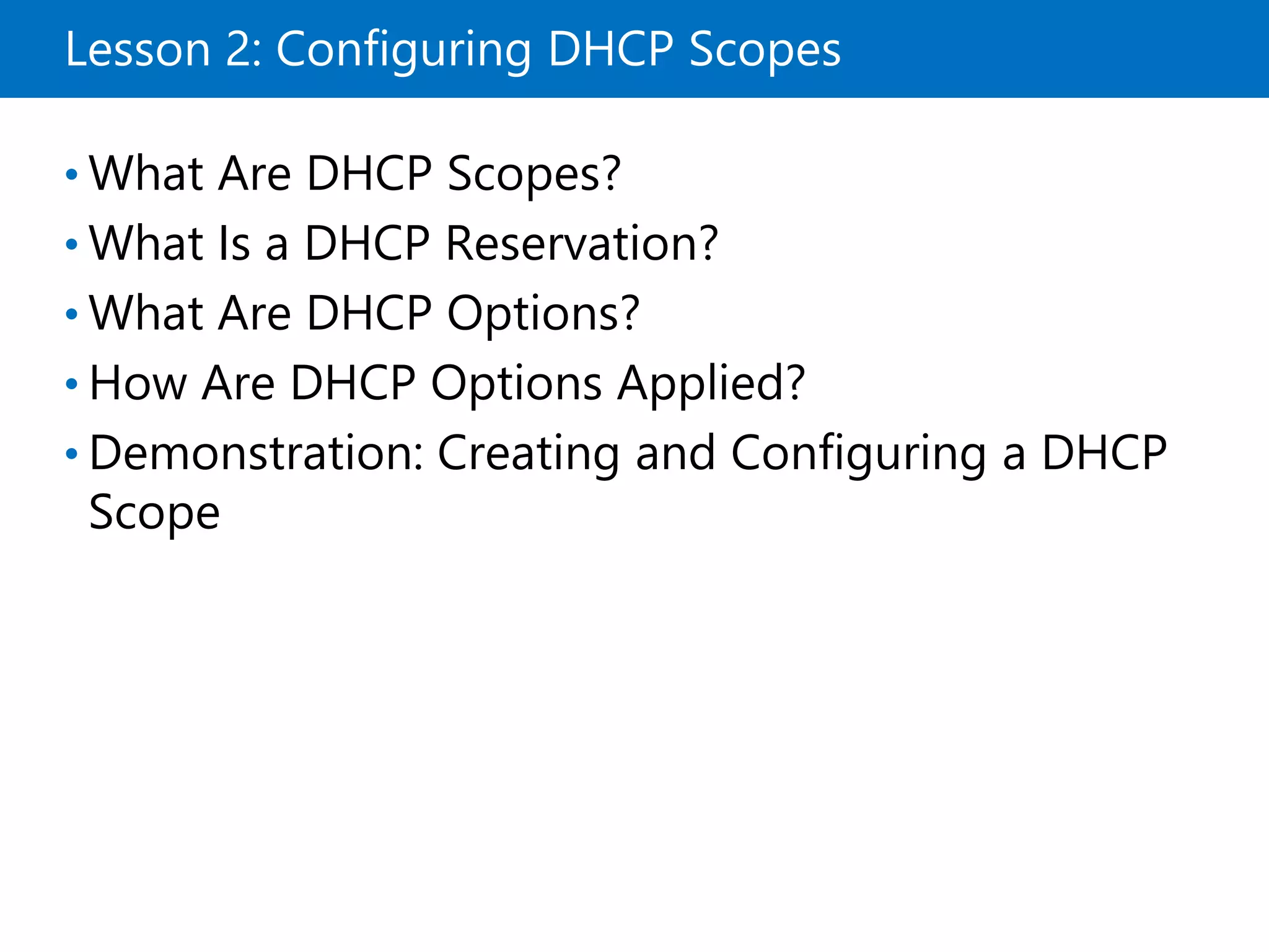 Lesson 2: Configuring DHCP Scopes
• What Are DHCP Scopes?
• What Is a DHCP Reservation?
• What Are DHCP Options?
• How Are DHCP Options Applied?
• Demonstration: Creating and Configuring a DHCP
Scope
 