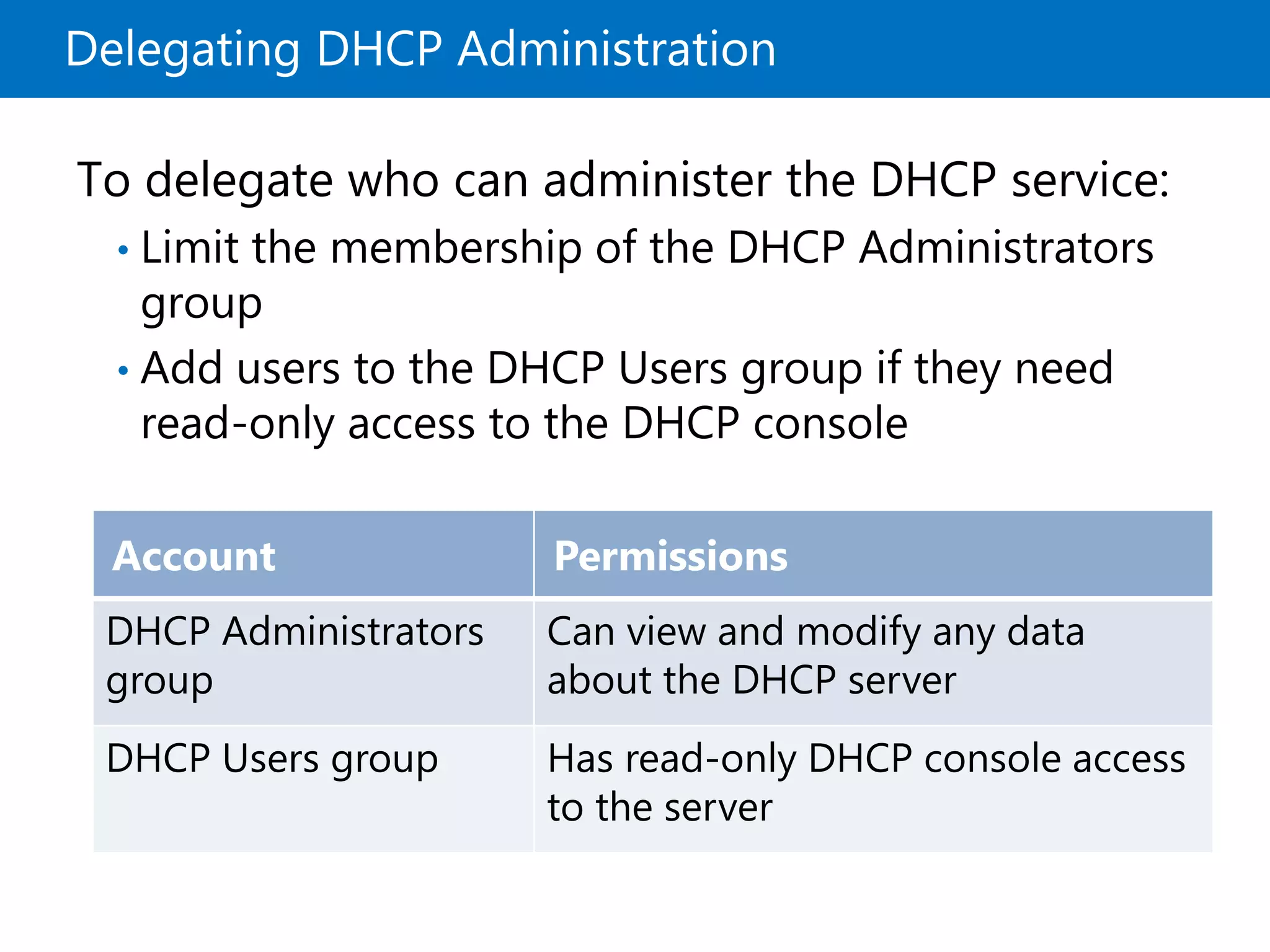 Delegating DHCP Administration
To delegate who can administer the DHCP service:
• Limit the membership of the DHCP Administrators
group
• Add users to the DHCP Users group if they need
read-only access to the DHCP console
Account Permissions
DHCP Administrators
group
Can view and modify any data
about the DHCP server
DHCP Users group Has read-only DHCP console access
to the server
 