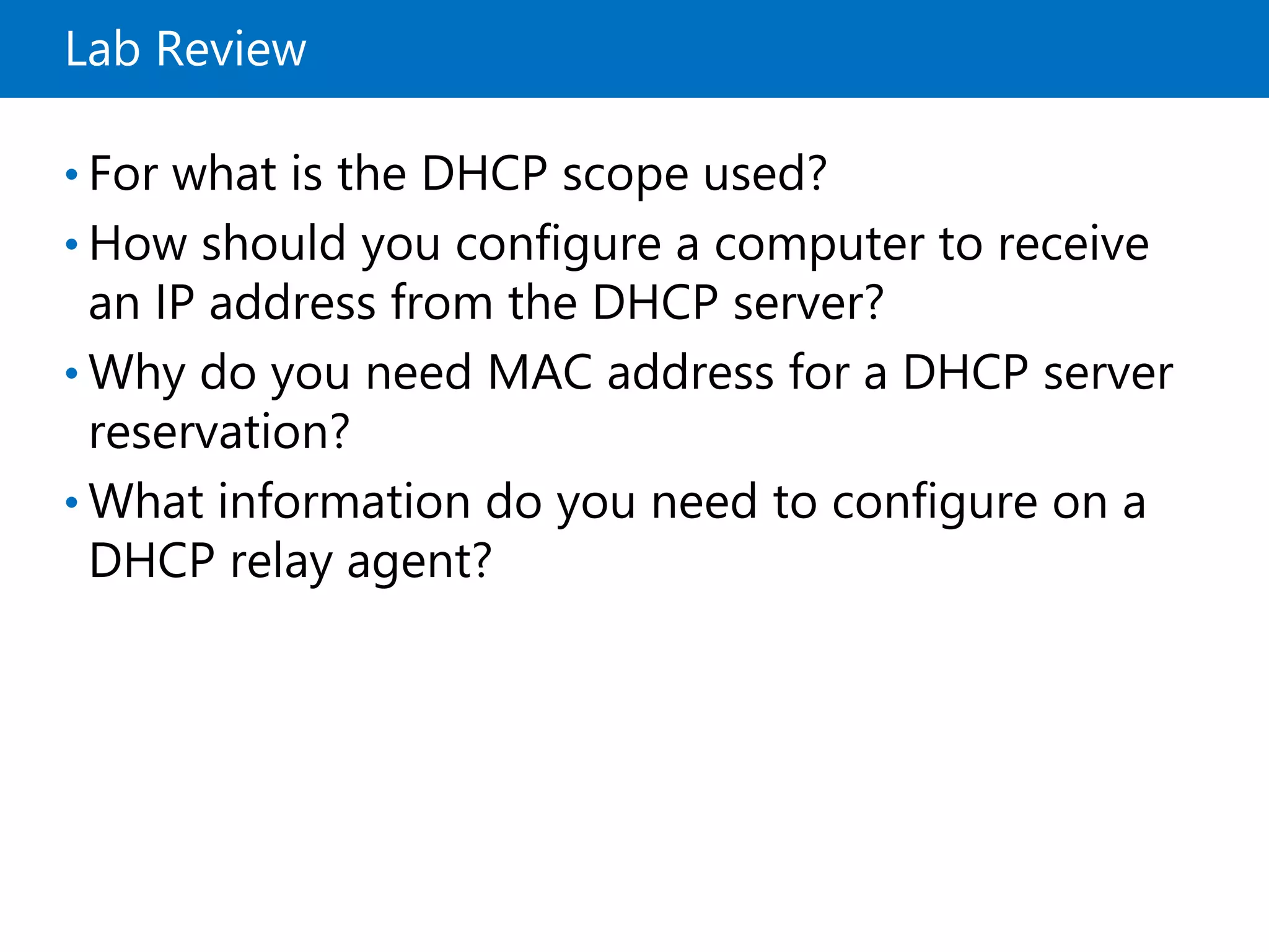 Lab Review
• For what is the DHCP scope used?
• How should you configure a computer to receive
an IP address from the DHCP server?
• Why do you need MAC address for a DHCP server
reservation?
• What information do you need to configure on a
DHCP relay agent?
 