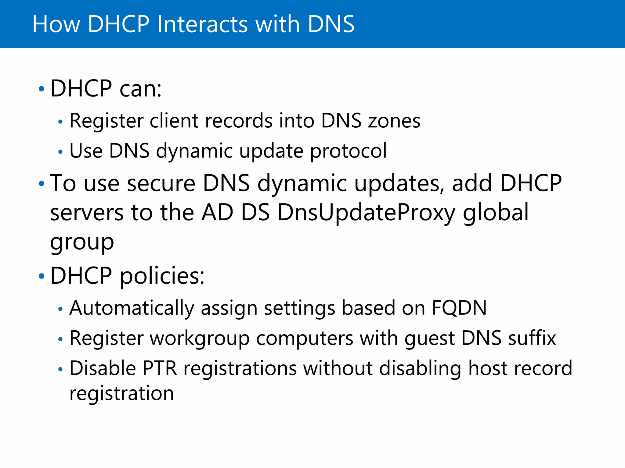 How DHCP Interacts with DNS
• DHCP can:
• Register client records into DNS zones
• Use DNS dynamic update protocol
• To use secure DNS dynamic updates, add DHCP
servers to the AD DS DnsUpdateProxy global
group
• DHCP policies:
• Automatically assign settings based on FQDN
• Register workgroup computers with guest DNS suffix
• Disable PTR registrations without disabling host record
registration
 