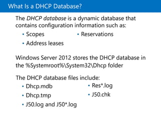 What Is a DHCP Database?
Windows Server 2012 stores the DHCP database in
the %Systemroot%System32Dhcp folder
The DHCP database files include:
The DHCP database is a dynamic database that
contains configuration information such as:
• Scopes
• Address leases
• Reservations
• Dhcp.mdb
• Dhcp.tmp
• J50.log and J50*.log
• Res*.log
• J50.chk
 