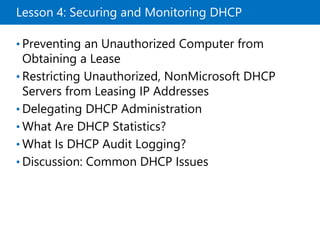 Lesson 4: Securing and Monitoring DHCP
• Preventing an Unauthorized Computer from
Obtaining a Lease
• Restricting Unauthorized, NonMicrosoft DHCP
Servers from Leasing IP Addresses
• Delegating DHCP Administration
• What Are DHCP Statistics?
• What Is DHCP Audit Logging?
• Discussion: Common DHCP Issues
 